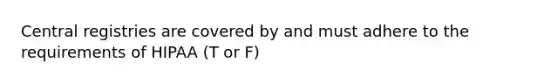 Central registries are covered by and must adhere to the requirements of HIPAA (T or F)