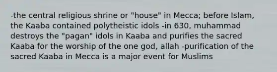 -the central religious shrine or "house" in Mecca; before Islam, the Kaaba contained polytheistic idols -in 630, muhammad destroys the "pagan" idols in Kaaba and purifies the sacred Kaaba for the worship of the one god, allah -purification of the sacred Kaaba in Mecca is a major event for Muslims