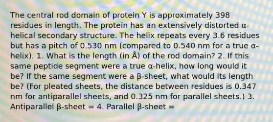 The central rod domain of protein Y is approximately 398 residues in length. The protein has an extensively distorted α-helical secondary structure. The helix repeats every 3.6 residues but has a pitch of 0.530 nm (compared to 0.540 nm for a true α-helix). 1. What is the length (in Å) of the rod domain? 2. If this same peptide segment were a true α-helix, how long would it be? If the same segment were a β-sheet, what would its length be? (For pleated sheets, the distance between residues is 0.347 nm for antiparallel sheets, and 0.325 nm for parallel sheets.) 3. Antiparallel β-sheet = 4. Parallel β-sheet =