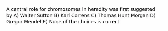 A central role for chromosomes in heredity was first suggested by A) Walter Sutton B) Karl Correns C) Thomas Hunt Morgan D) Gregor Mendel E) None of the choices is correct