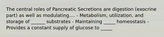 The central roles of Pancreatic Secretions are digestion (exocrine part) as well as modulating.... - Metabolism, utilization, and storage of ______ substrates - Maintaining _____ homeostasis - Provides a constant supply of glucose to _____