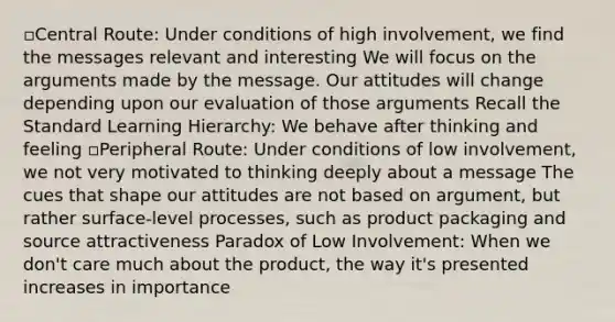▫Central Route: Under conditions of high involvement, we find the messages relevant and interesting We will focus on the arguments made by the message. Our attitudes will change depending upon our evaluation of those arguments Recall the Standard Learning Hierarchy: We behave after thinking and feeling ▫Peripheral Route: Under conditions of low involvement, we not very motivated to thinking deeply about a message The cues that shape our attitudes are not based on argument, but rather surface-level processes, such as product packaging and source attractiveness Paradox of Low Involvement: When we don't care much about the product, the way it's presented increases in importance