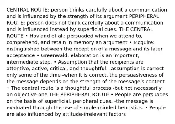 CENTRAL ROUTE: person thinks carefully about a communication and is influenced by the strength of its argument PERIPHERAL ROUTE: person does not think carefully about a communication and is influenced instead by superficial cues. THE CENTRAL ROUTE • Hovland et al.: persuaded when we attend to, comprehend, and retain in memory an argument • Mcguire: distinguished between the reception of a message and its later acceptance • Greenwald: elaboration is an important, intermediate step. • Assumption that the recipients are attentive, active, critical, and thoughtful. -assumption is correct only some of the time -when it is correct, the persuasiveness of the message depends on the strength of the message's content • The central route is a thoughtful process -but not necessarily an objective one THE PERIPHERAL ROUTE • People are persuades on the basis of superficial, peripheral cues. -the message is evaluated through the use of simple-minded heuristics. • People are also influenced by attitude-irrelevant factors