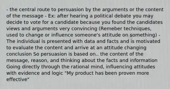 - the central route to persuasion by the arguments or the content of the message - Ex: after hearing a political debate you may decide to vote for a candidate because you found the candidates views and arguments very convincing (Remeber techniques, used to change or influence someone's attitude on something) - The individual is presented with data and facts and is motivated to evaluate the content and arrive at an attitude changing conclusion So persuasion is based on.. the content of the message, reason, and thinking about the facts and information Going directly through the rational mind, influencing attitudes with evidence and logic "My product has been proven more effective"