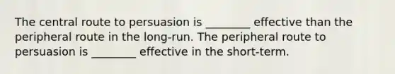 The central route to persuasion is ________ effective than the peripheral route in the long-run. The peripheral route to persuasion is ________ effective in the short-term.