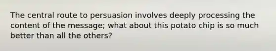 The central route to persuasion involves deeply processing the content of the message; what about this potato chip is so much better than all the others?