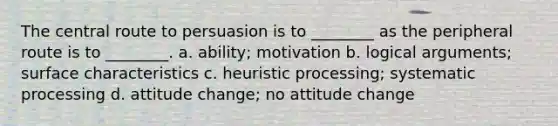 The central route to persuasion is to ________ as the peripheral route is to ________. a. ability; motivation b. logical arguments; surface characteristics c. heuristic processing; systematic processing d. attitude change; no attitude change