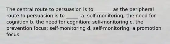 The central route to persuasion is to _______ as the peripheral route to persuasion is to _____. a. self-monitoring; the need for cognition b. the need for cognition; self-monitoring c. the prevention focus; self-monitoring d. self-monitoring; a promotion focus