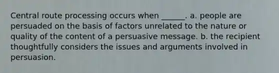 Central route processing occurs when ______. a. people are persuaded on the basis of factors unrelated to the nature or quality of the content of a persuasive message. b. the recipient thoughtfully considers the issues and arguments involved in persuasion.