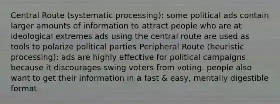 Central Route (systematic processing): some political ads contain larger amounts of information to attract people who are at ideological extremes ads using the central route are used as tools to polarize political parties Peripheral Route (heuristic processing): ads are highly effective for political campaigns because it discourages swing voters from voting. people also want to get their information in a fast & easy, mentally digestible format