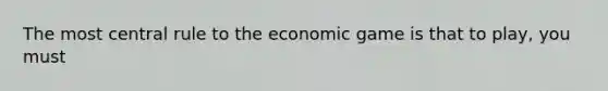 The most central rule to the economic game is that to play, you must