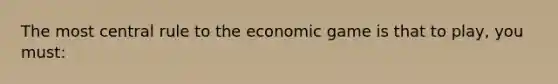 The most central rule to the economic game is that to play, you must: