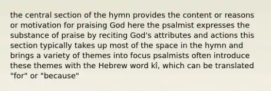 the central section of the hymn provides the content or reasons or motivation for praising God here the psalmist expresses the substance of praise by reciting God's attributes and actions this section typically takes up most of the space in the hymn and brings a variety of themes into focus psalmists often introduce these themes with the Hebrew word kî, which can be translated "for" or "because"