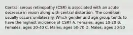 Central serous retinopathy (CSR) is associated with an acute decrease in vision along with central distortion. The condition usually occurs unilaterally. Which gender and age group tends to have the highest incidence of CSR? A. Females; ages 10-20 B. Females; ages 20-40 C. Males; ages 50-70 D. Males; ages 30-50