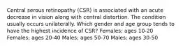 Central serous retinopathy (CSR) is associated with an acute decrease in vision along with central distortion. The condition usually occurs unilaterally. Which gender and age group tends to have the highest incidence of CSR? Females; ages 10-20 Females; ages 20-40 Males; ages 50-70 Males; ages 30-50