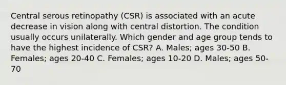 Central serous retinopathy (CSR) is associated with an acute decrease in vision along with central distortion. The condition usually occurs unilaterally. Which gender and age group tends to have the highest incidence of CSR? A. Males; ages 30-50 B. Females; ages 20-40 C. Females; ages 10-20 D. Males; ages 50-70