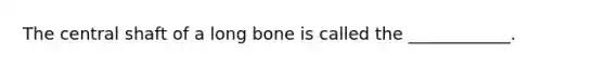 The central shaft of a long bone is called the ____________.