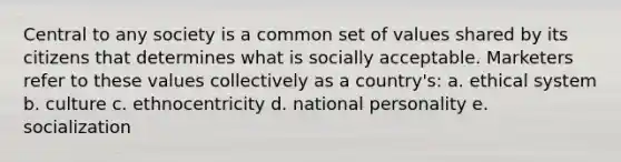 Central to any society is a common set of values shared by its citizens that determines what is socially acceptable. Marketers refer to these values collectively as a country's: a. ethical system b. culture c. ethnocentricity d. national personality e. socialization