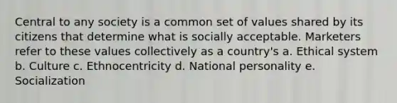 Central to any society is a common set of values shared by its citizens that determine what is socially acceptable. Marketers refer to these values collectively as a country's a. Ethical system b. Culture c. Ethnocentricity d. National personality e. Socialization