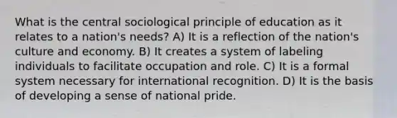 What is the central sociological principle of education as it relates to a nation's needs? A) It is a reflection of the nation's culture and economy. B) It creates a system of labeling individuals to facilitate occupation and role. C) It is a formal system necessary for international recognition. D) It is the basis of developing a sense of national pride.