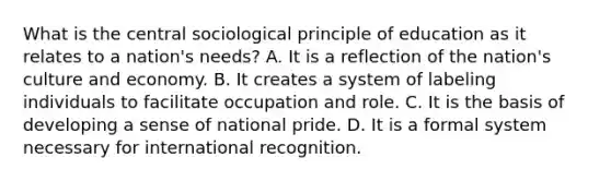 What is the central sociological principle of education as it relates to a nation's needs? A. It is a reflection of the nation's culture and economy. B. It creates a system of labeling individuals to facilitate occupation and role. C. It is the basis of developing a sense of national pride. D. It is a formal system necessary for international recognition.