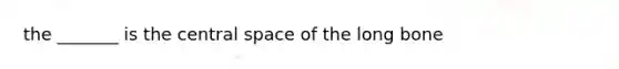 the _______ is the central space of the long bone