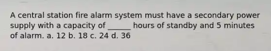 A central station fire alarm system must have a secondary power supply with a capacity of ______ hours of standby and 5 minutes of alarm. a. 12 b. 18 c. 24 d. 36