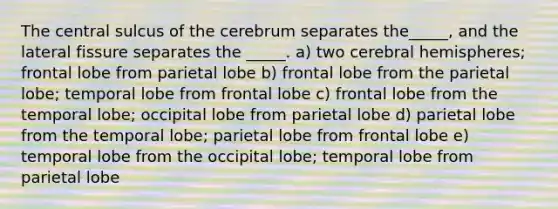 The central sulcus of the cerebrum separates the_____, and the lateral fissure separates the _____. a) two cerebral hemispheres; frontal lobe from parietal lobe b) frontal lobe from the parietal lobe; temporal lobe from frontal lobe c) frontal lobe from the temporal lobe; occipital lobe from parietal lobe d) parietal lobe from the temporal lobe; parietal lobe from frontal lobe e) temporal lobe from the occipital lobe; temporal lobe from parietal lobe