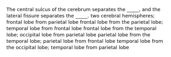 The central sulcus of the cerebrum separates the _____, and the lateral fissure separates the _____. two cerebral hemispheres; frontal lobe from parietal lobe frontal lobe from the parietal lobe; temporal lobe from frontal lobe frontal lobe from the temporal lobe; occipital lobe from parietal lobe parietal lobe from the temporal lobe; parietal lobe from frontal lobe temporal lobe from the occipital lobe; temporal lobe from parietal lobe