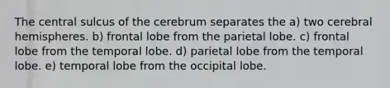 The central sulcus of the cerebrum separates the a) two cerebral hemispheres. b) frontal lobe from the parietal lobe. c) frontal lobe from the temporal lobe. d) parietal lobe from the temporal lobe. e) temporal lobe from the occipital lobe.