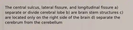 The central sulcus, lateral fissure, and longitudinal fissure a) separate or divide cerebral lobe b) are brain stem structures c) are located only on the right side of <a href='https://www.questionai.com/knowledge/kLMtJeqKp6-the-brain' class='anchor-knowledge'>the brain</a> d) separate the cerebrum from the cerebellum