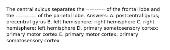 The central sulcus separates the ----------- of the frontal lobe and the ------------ of the parietal lobe. Answers: A. postcentral gyrus; precentral gyrus B. left hemisphere; right hemisphere C. right hemisphere; left hemisphere D. primary somatosensory cortex; primary motor cortex E. primary motor cortex; primary somatosensory cortex