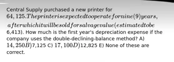 Central Supply purchased a new printer for 64,125. The printer is expected to operate for nine (9) years, after which it will be sold for salvage value (estimated to be6,413). How much is the first year's depreciation expense if the company uses the double-declining-balance method? A) 14,250 B)7,125 C) 17,100 D)12,825 E) None of these are correct.