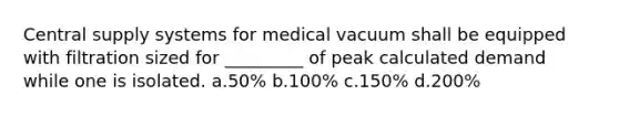 Central supply systems for medical vacuum shall be equipped with filtration sized for _________ of peak calculated demand while one is isolated. a.50% b.100% c.150% d.200%