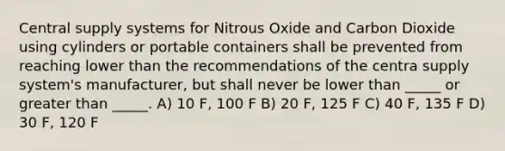 Central supply systems for Nitrous Oxide and Carbon Dioxide using cylinders or portable containers shall be prevented from reaching lower than the recommendations of the centra supply system's manufacturer, but shall never be lower than _____ or greater than _____. A) 10 F, 100 F B) 20 F, 125 F C) 40 F, 135 F D) 30 F, 120 F