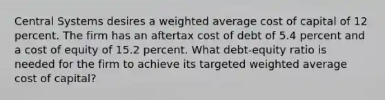 Central Systems desires a weighted average cost of capital of 12 percent. The firm has an aftertax cost of debt of 5.4 percent and a cost of equity of 15.2 percent. What debt-equity ratio is needed for the firm to achieve its targeted weighted average cost of capital?