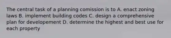 The central task of a planning comission is to A. enact zoning laws B. implement building codes C. design a comprehensive plan for developement D. determine the highest and best use for each property