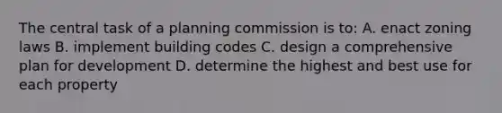 The central task of a planning commission is to: A. enact zoning laws B. implement building codes C. design a comprehensive plan for development D. determine the highest and best use for each property