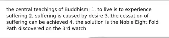 the central teachings of Buddhism: 1. to live is to experience suffering 2. suffering is caused by desire 3. the cessation of suffering can be achieved 4. the solution is the Noble Eight Fold Path discovered on the 3rd watch