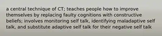 a central technique of CT; teaches people how to improve themselves by replacing faulty cognitions with constructive beliefs; involves monitoring self talk, identifying maladaptive self talk, and substitute adaptive self talk for their negative self talk