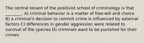 The central tenant of the positivist school of criminology is that ________. A) criminal behavior is a matter of free-will and choice B) a criminal's decision to commit crime is influenced by external factors C) differences in gender aggression were related to survival of the species D) criminals want to be punished for their crimes