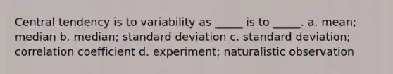 Central tendency is to variability as _____ is to _____. a. mean; median b. median; standard deviation c. standard deviation; correlation coefficient d. experiment; naturalistic observation