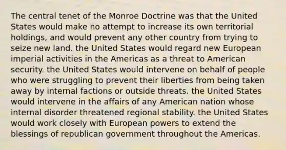 The central tenet of the Monroe Doctrine was that the United States would make no attempt to increase its own territorial holdings, and would prevent any other country from trying to seize new land. the United States would regard new European imperial activities in the Americas as a threat to American security. the United States would intervene on behalf of people who were struggling to prevent their liberties from being taken away by internal factions or outside threats. the United States would intervene in the affairs of any American nation whose internal disorder threatened regional stability. the United States would work closely with European powers to extend the blessings of republican government throughout the Americas.