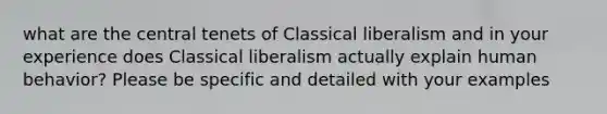 what are the central tenets of Classical liberalism and in your experience does Classical liberalism actually explain human behavior? Please be specific and detailed with your examples