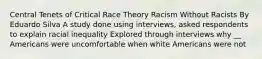 Central Tenets of Critical Race Theory Racism Without Racists By Eduardo Silva A study done using interviews, asked respondents to explain racial inequality Explored through interviews why __ Americans were uncomfortable when white Americans were not