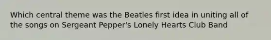 Which central theme was the Beatles first idea in uniting all of the songs on Sergeant Pepper's Lonely Hearts Club Band