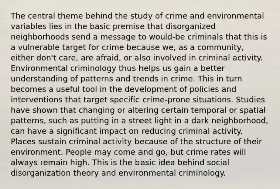 The central theme behind the study of crime and environmental variables lies in the basic premise that disorganized neighborhoods send a message to would-be criminals that this is a vulnerable target for crime because we, as a community, either don't care, are afraid, or also involved in criminal activity. Environmental criminology thus helps us gain a better understanding of patterns and trends in crime. This in turn becomes a useful tool in the development of policies and interventions that target specific crime-prone situations. Studies have shown that changing or altering certain temporal or spatial patterns, such as putting in a street light in a dark neighborhood, can have a significant impact on reducing criminal activity. Places sustain criminal activity because of the structure of their environment. People may come and go, but crime rates will always remain high. This is the basic idea behind social disorganization theory and environmental criminology.