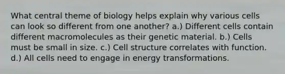 What central theme of biology helps explain why various cells can look so different from one another? a.) Different cells contain different macromolecules as their genetic material. b.) Cells must be small in size. c.) Cell structure correlates with function. d.) All cells need to engage in energy transformations.