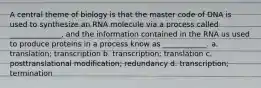 A central theme of biology is that the master code of DNA is used to synthesize an RNA molecule via a process called ______________, and the information contained in the RNA us used to produce proteins in a process know as ____________. a. translation; transcription b. transcription; translation c. posttranslational modification; redundancy d. transcription; termination