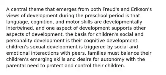 A central theme that emerges from both Freud's and Erikson's views of development during the preschool period is that language, cognition, and motor skills are developmentally intertwined, and one aspect of development supports other aspects of development. the basis for children's social and personality development is their cognitive development. children's sexual development is triggered by social and emotional interactions with peers. families must balance their children's emerging skills and desire for autonomy with the parental need to protect and control their children.